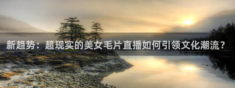 直播360体育直播：新趋势：超现实的美女毛片直播如何引领文化潮流？